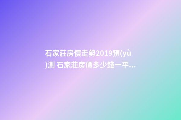 石家莊房價走勢2019預(yù)測 石家莊房價多少錢一平米 石家莊房價*消息